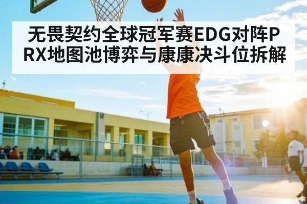 无畏契约全球冠军赛EDG对阵PRX地图池博弈与康康决斗位拆解