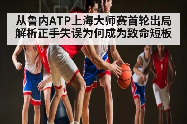 从鲁内ATP上海大师赛首轮出局解析正手失误为何成为致命短板