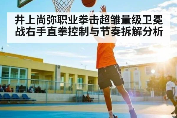 井上尚弥职业拳击超雏量级卫冕战右手直拳控制与节奏拆解分析