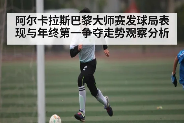 阿尔卡拉斯巴黎大师赛发球局表现与年终第一争夺走势观察分析