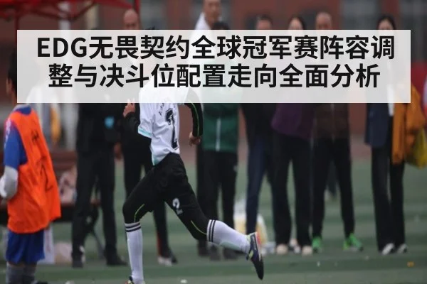 EDG无畏契约全球冠军赛阵容调整与决斗位配置走向全面分析
