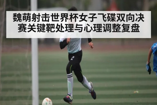 魏萌射击世界杯女子飞碟双向决赛关键靶处理与心理调整复盘